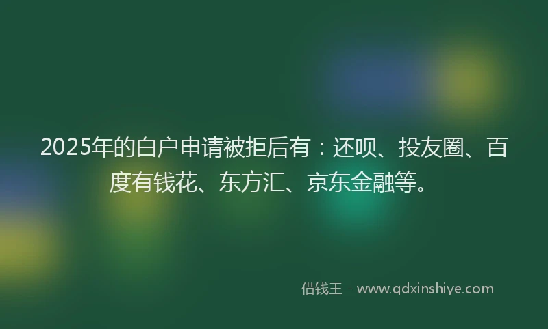 2025年的白户申请被拒后有：还呗、投友圈、百度有钱花、东方汇、京东金融等。