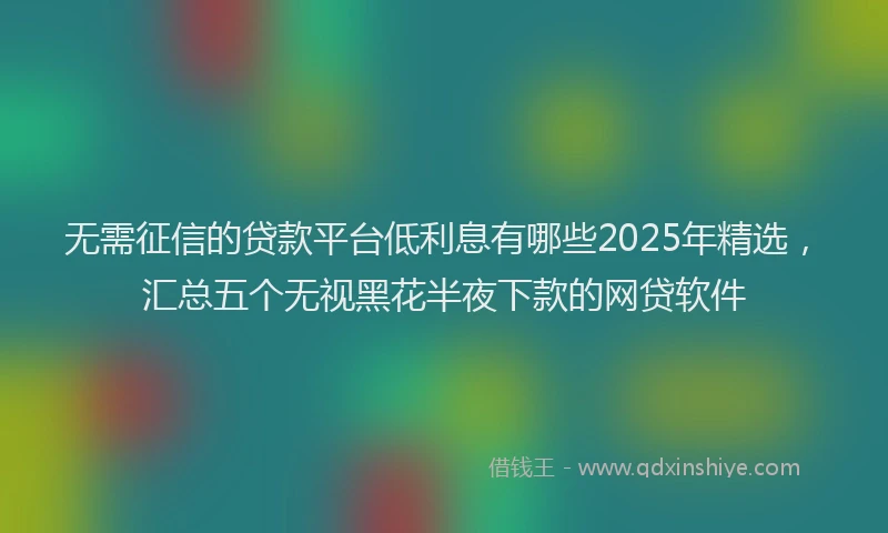 无需征信的贷款平台低利息有哪些2025年精选，汇总五个无视黑花半夜下款的网贷软件