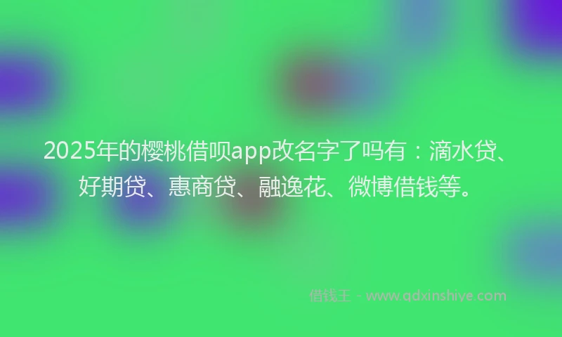 2025年的樱桃借呗app改名字了吗有：滴水贷、好期贷、惠商贷、融逸花、微博借钱等。