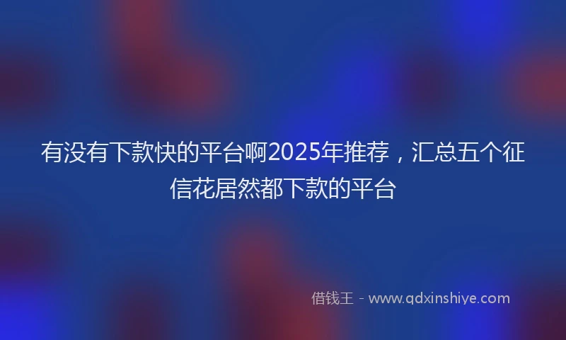 有没有下款快的平台啊2025年推荐，汇总五个征信花居然都下款的平台