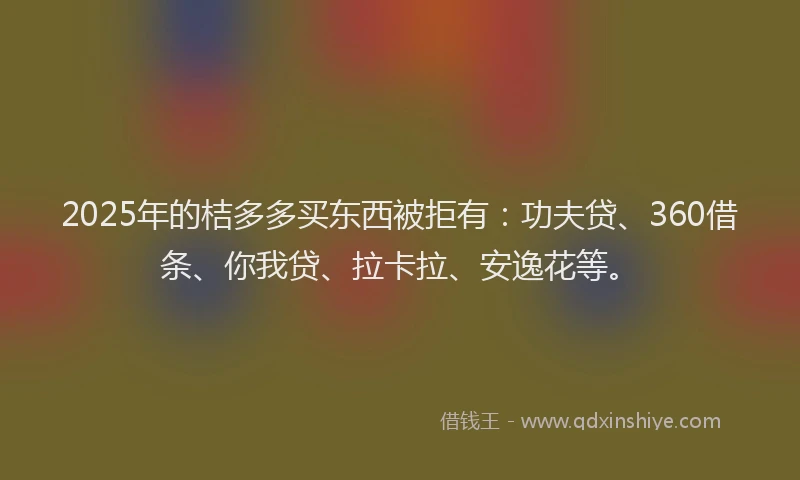 2025年的桔多多买东西被拒有：功夫贷、360借条、你我贷、拉卡拉、安逸花等。