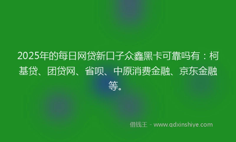 2025年的每日网贷新口子众鑫黑卡可靠吗有：柯基贷、团贷网、省呗、中原消费金融、京东金融等。