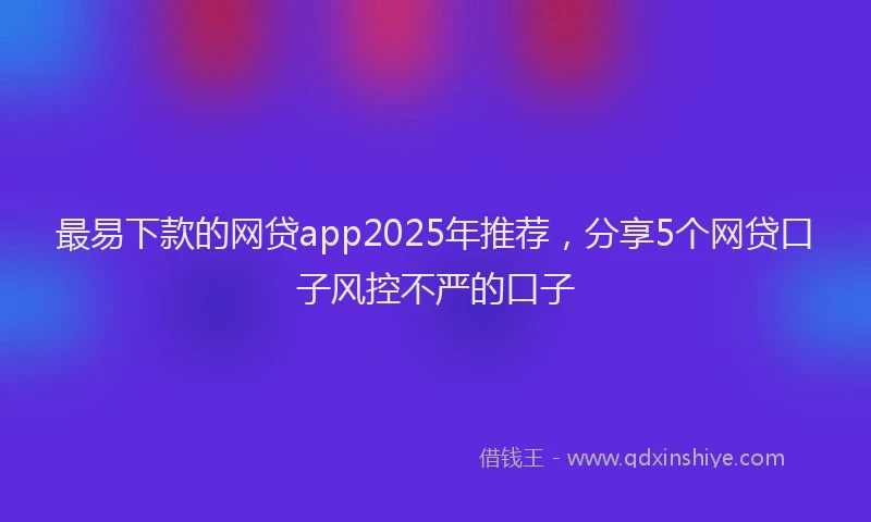 最易下款的网贷app2025年推荐，分享5个网贷口子风控不严的口子
