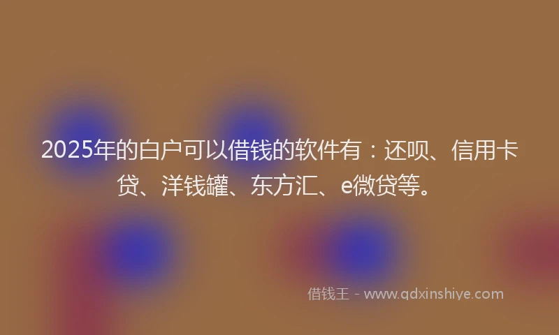2025年的白户可以借钱的软件有：还呗、信用卡贷、洋钱罐、东方汇、e微贷等。