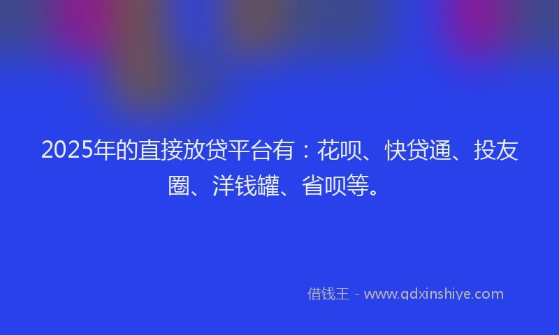 2025年的直接放贷平台有：花呗、快贷通、投友圈、洋钱罐、省呗等。