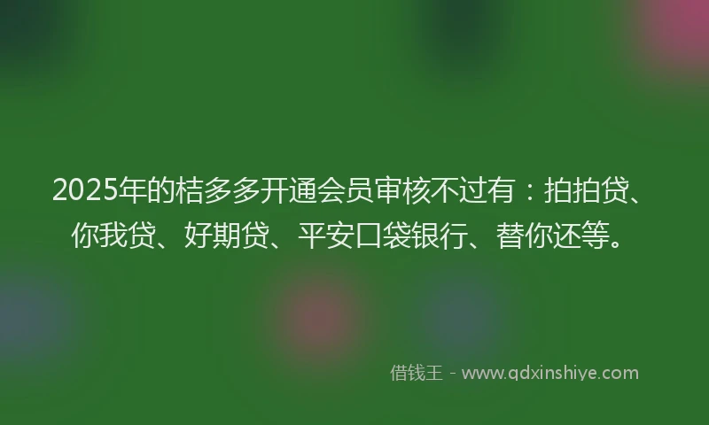 2025年的桔多多开通会员审核不过有：拍拍贷、你我贷、好期贷、平安口袋银行、替你还等。