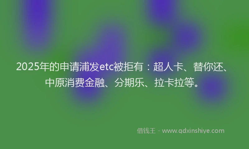 2025年的申请浦发etc被拒有：超人卡、替你还、中原消费金融、分期乐、拉卡拉等。