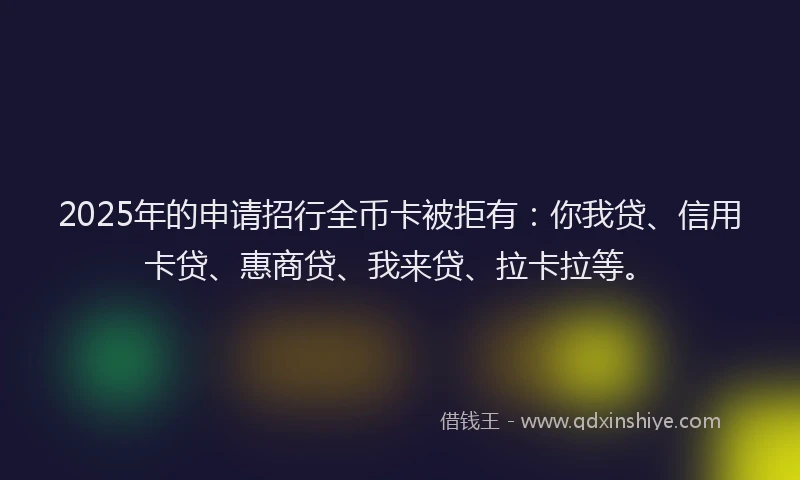 2025年的申请招行全币卡被拒有：你我贷、信用卡贷、惠商贷、我来贷、拉卡拉等。