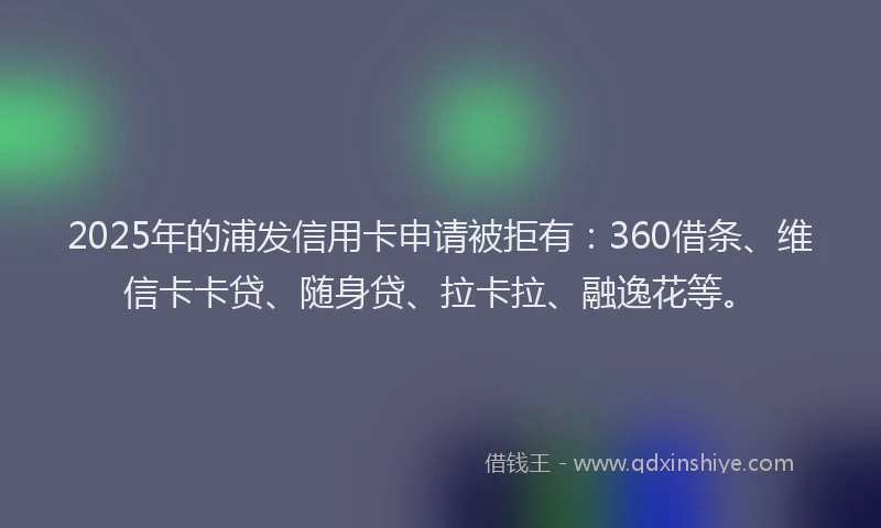 2025年的浦发信用卡申请被拒有：360借条、维信卡卡贷、随身贷、拉卡拉、融逸花等。