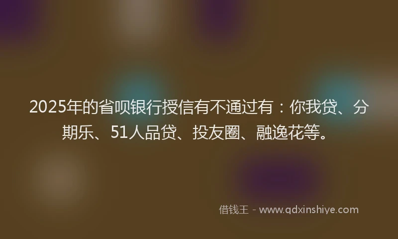 2025年的省呗银行授信有不通过有：你我贷、分期乐、51人品贷、投友圈、融逸花等。