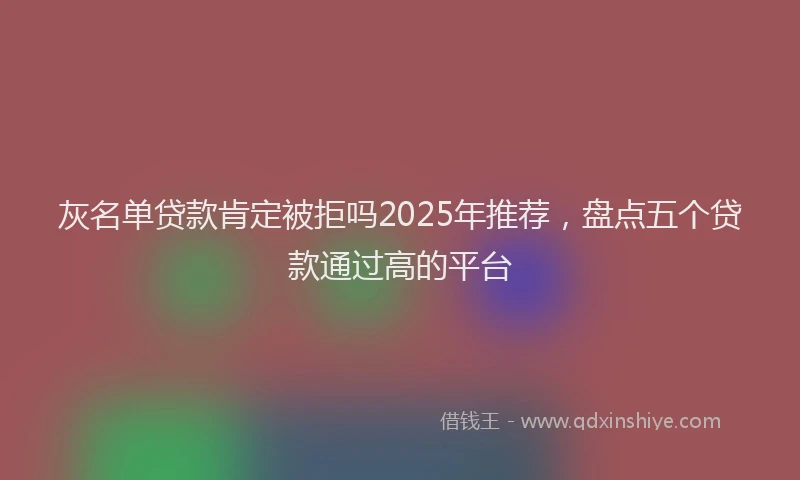 灰名单贷款肯定被拒吗2025年推荐，盘点五个贷款通过高的平台