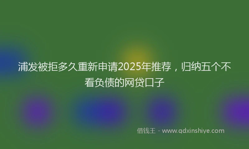 浦发被拒多久重新申请2025年推荐，归纳五个不看负债的网贷口子