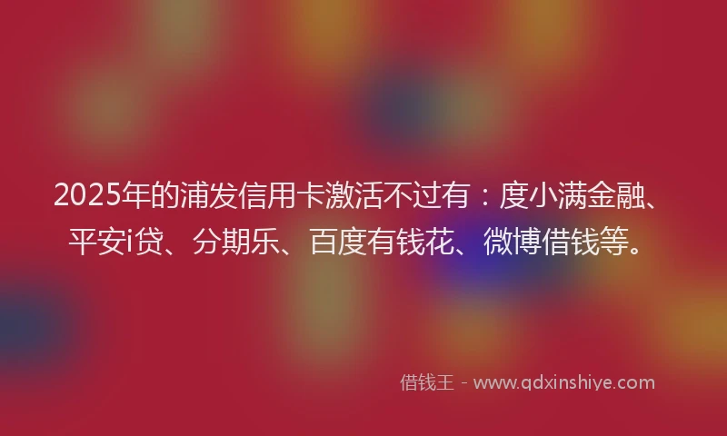 2025年的浦发信用卡激活不过有：度小满金融、平安i贷、分期乐、百度有钱花、微博借钱等。