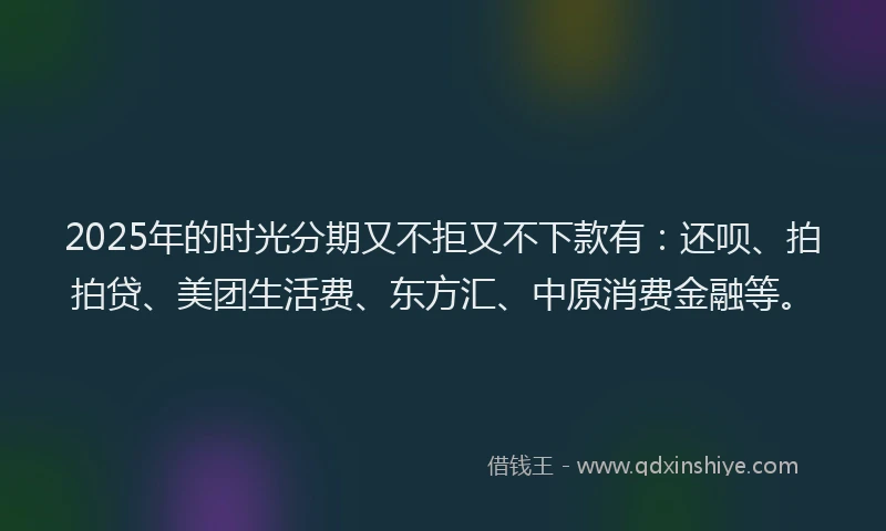 2025年的时光分期又不拒又不下款有：还呗、拍拍贷、美团生活费、东方汇、中原消费金融等。