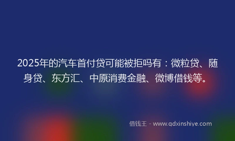 2025年的汽车首付贷可能被拒吗有：微粒贷、随身贷、东方汇、中原消费金融、微博借钱等。