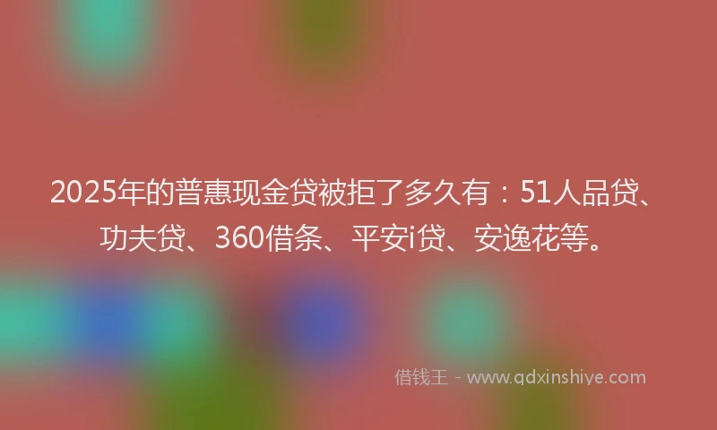 2025年的普惠现金贷被拒了多久有：51人品贷、功夫贷、360借条、平安i贷、安逸花等。