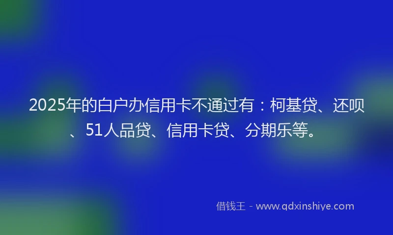 2025年的白户办信用卡不通过有：柯基贷、还呗、51人品贷、信用卡贷、分期乐等。
