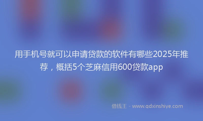 用手机号就可以申请贷款的软件有哪些2025年推荐，概括5个芝麻信用600贷款app