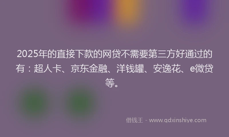 2025年的直接下款的网贷不需要第三方好通过的有：超人卡、京东金融、洋钱罐、安逸花、e微贷等。
