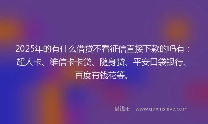 2025年的有什么借贷不看征信直接下款的吗有：超人卡、维信卡卡贷、随身贷、平安口袋银行、百度有钱花等。