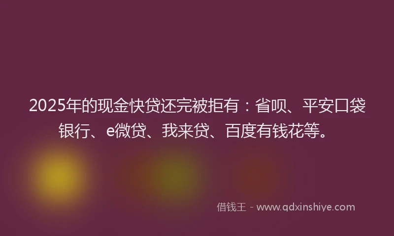 2025年的现金快贷还完被拒有：省呗、平安口袋银行、e微贷、我来贷、百度有钱花等。