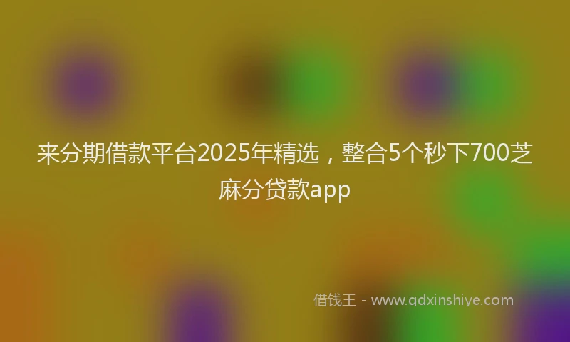 来分期借款平台2025年精选，整合5个秒下700芝麻分贷款app