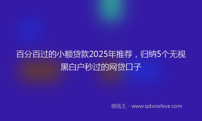 百分百过的小额贷款2025年推荐，归纳5个无视黑白户秒过的网贷口子