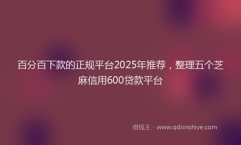 百分百下款的正规平台2025年推荐，整理五个芝麻信用600贷款平台