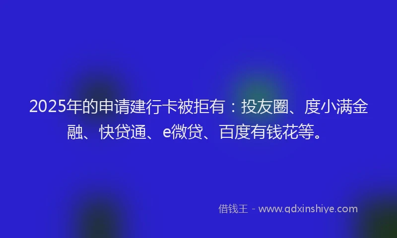 2025年的申请建行卡被拒有：投友圈、度小满金融、快贷通、e微贷、百度有钱花等。