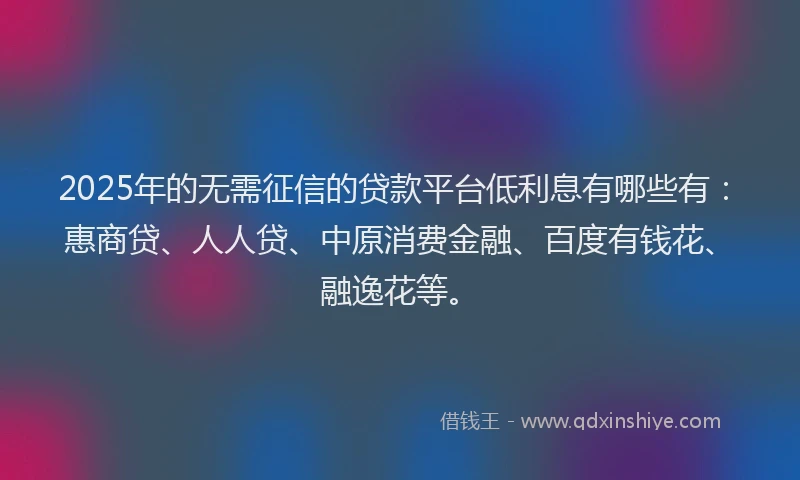 2025年的无需征信的贷款平台低利息有哪些有：惠商贷、人人贷、中原消费金融、百度有钱花、融逸花等。