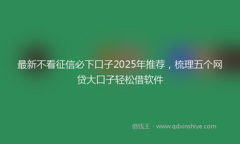 最新不看征信必下口子2025年推荐，梳理五个网贷大口子轻松借软件