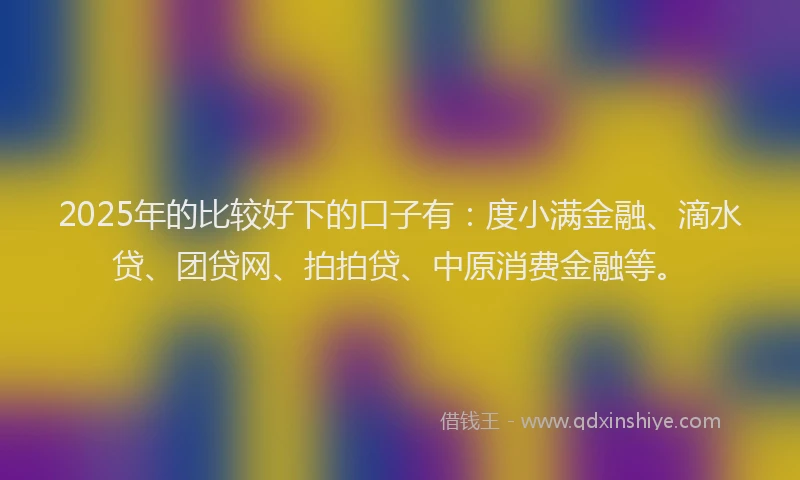 2025年的比较好下的口子有：度小满金融、滴水贷、团贷网、拍拍贷、中原消费金融等。