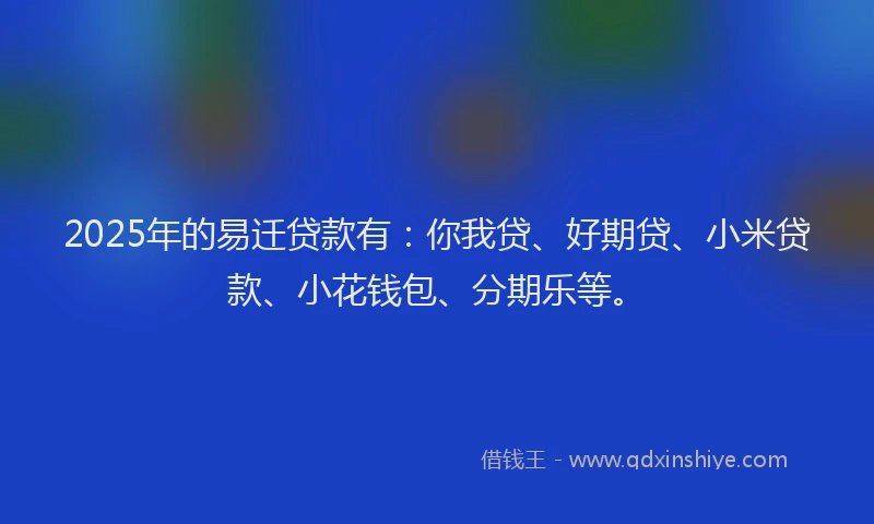 2025年的易迁贷款有：你我贷、好期贷、小米贷款、小花钱包、分期乐等。