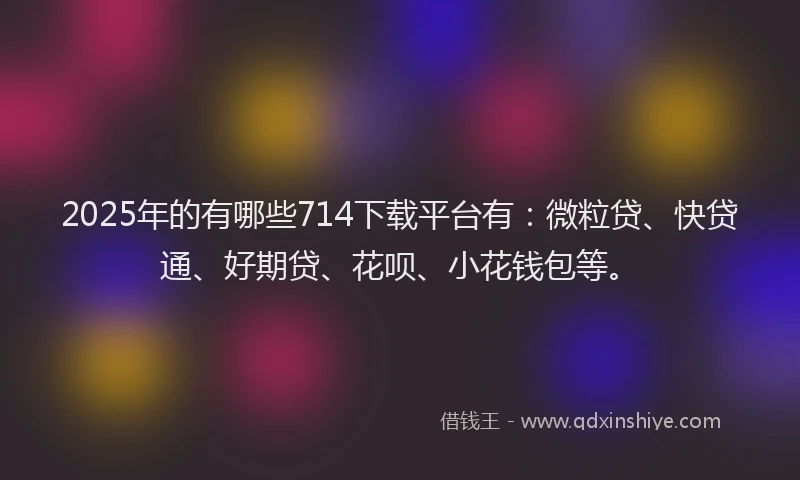 2025年的有哪些714下载平台有：微粒贷、快贷通、好期贷、花呗、小花钱包等。