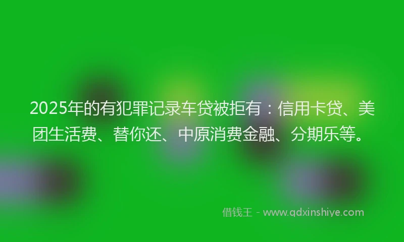 2025年的有犯罪记录车贷被拒有：信用卡贷、美团生活费、替你还、中原消费金融、分期乐等。