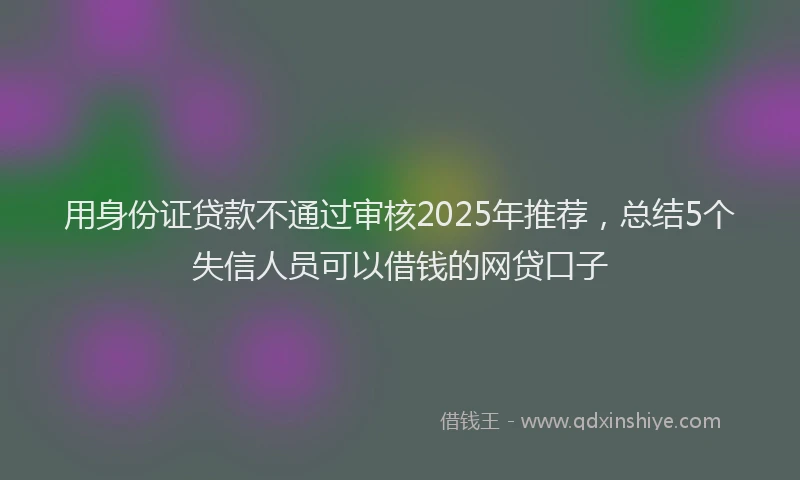 用身份证贷款不通过审核2025年推荐，总结5个失信人员可以借钱的网贷口子