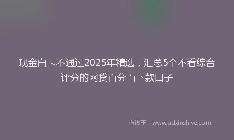 现金白卡不通过2025年精选，汇总5个不看综合评分的网贷百分百下款口子
