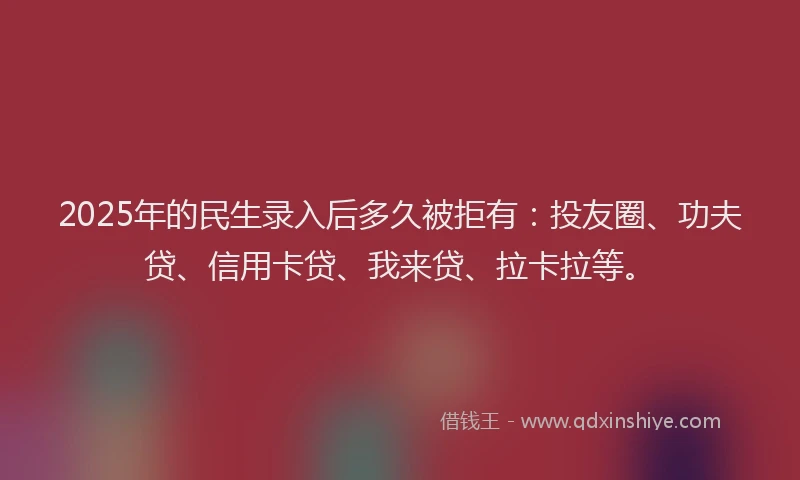 2025年的民生录入后多久被拒有：投友圈、功夫贷、信用卡贷、我来贷、拉卡拉等。