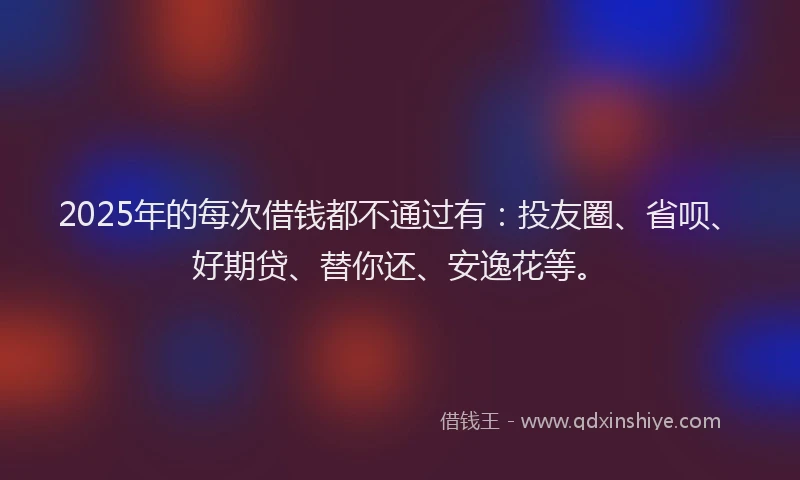2025年的每次借钱都不通过有：投友圈、省呗、好期贷、替你还、安逸花等。