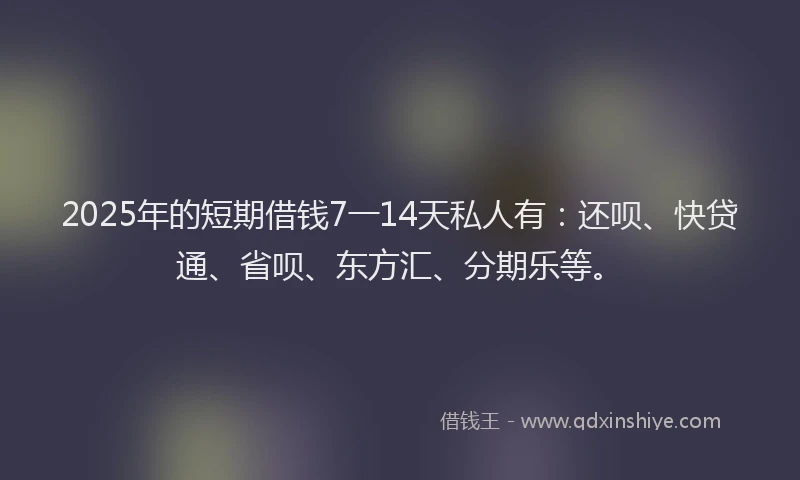 2025年的短期借钱7一14天私人有：还呗、快贷通、省呗、东方汇、分期乐等。