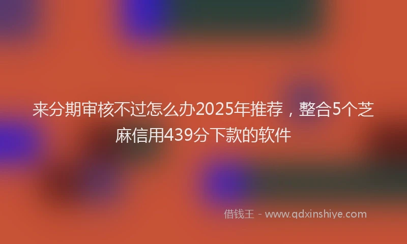 来分期审核不过怎么办2025年推荐，整合5个芝麻信用439分下款的软件