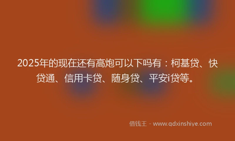 2025年的现在还有高炮可以下吗有：柯基贷、快贷通、信用卡贷、随身贷、平安i贷等。