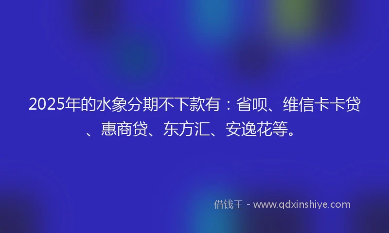 2025年的水象分期不下款有：省呗、维信卡卡贷、惠商贷、东方汇、安逸花等。
