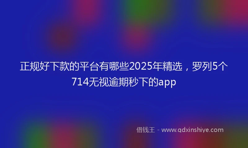 正规好下款的平台有哪些2025年精选，罗列5个714无视逾期秒下的app