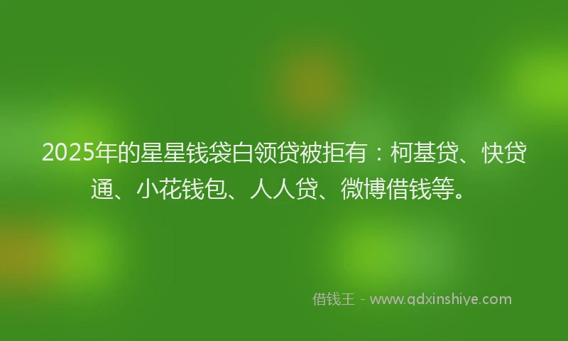 2025年的星星钱袋白领贷被拒有：柯基贷、快贷通、小花钱包、人人贷、微博借钱等。