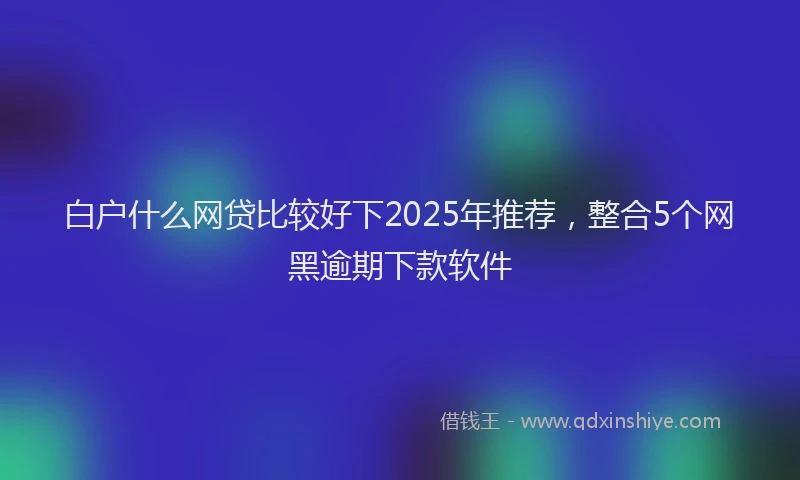 白户什么网贷比较好下2025年推荐，整合5个网黑逾期下款软件