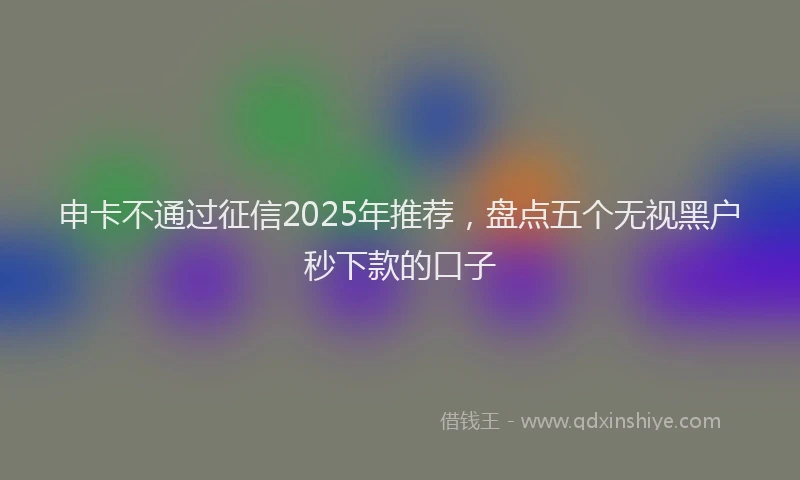 申卡不通过征信2025年推荐，盘点五个无视黑户秒下款的口子