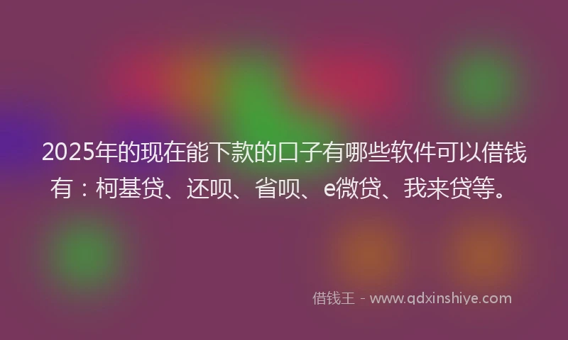 2025年的现在能下款的口子有哪些软件可以借钱有：柯基贷、还呗、省呗、e微贷、我来贷等。