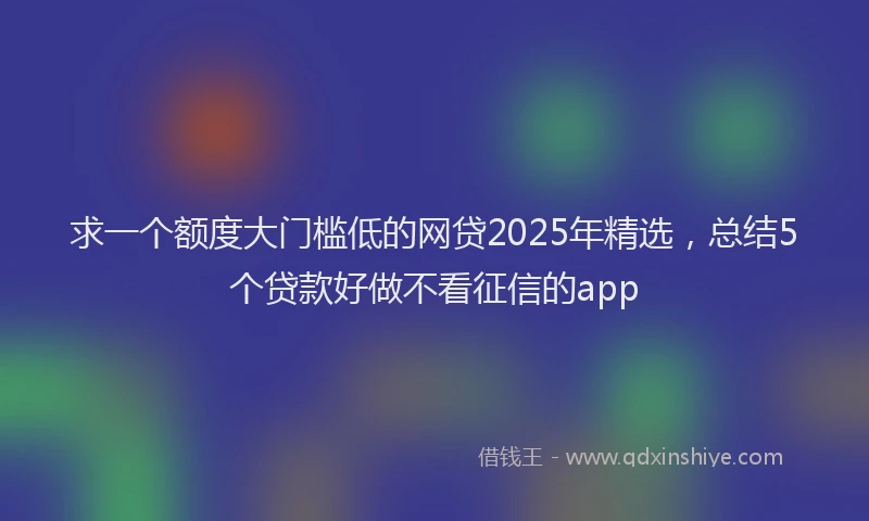 求一个额度大门槛低的网贷2025年精选，总结5个贷款好做不看征信的app