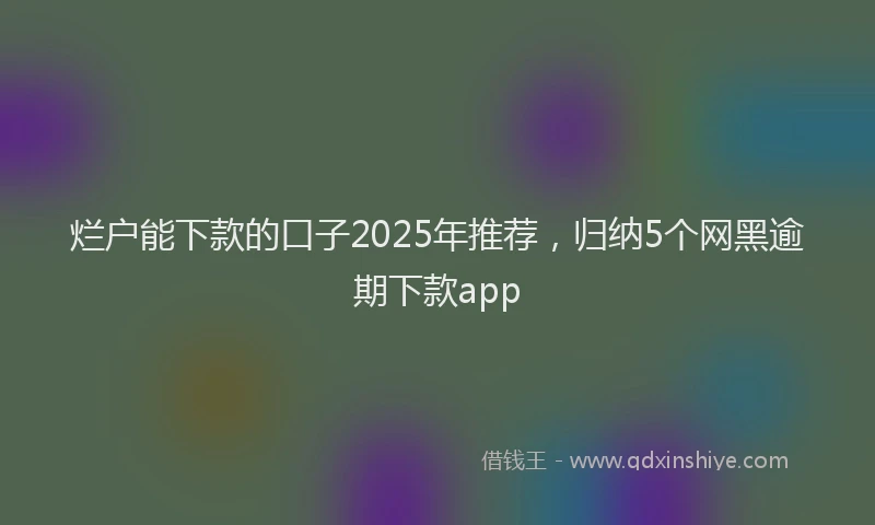 烂户能下款的口子2025年推荐，归纳5个网黑逾期下款app